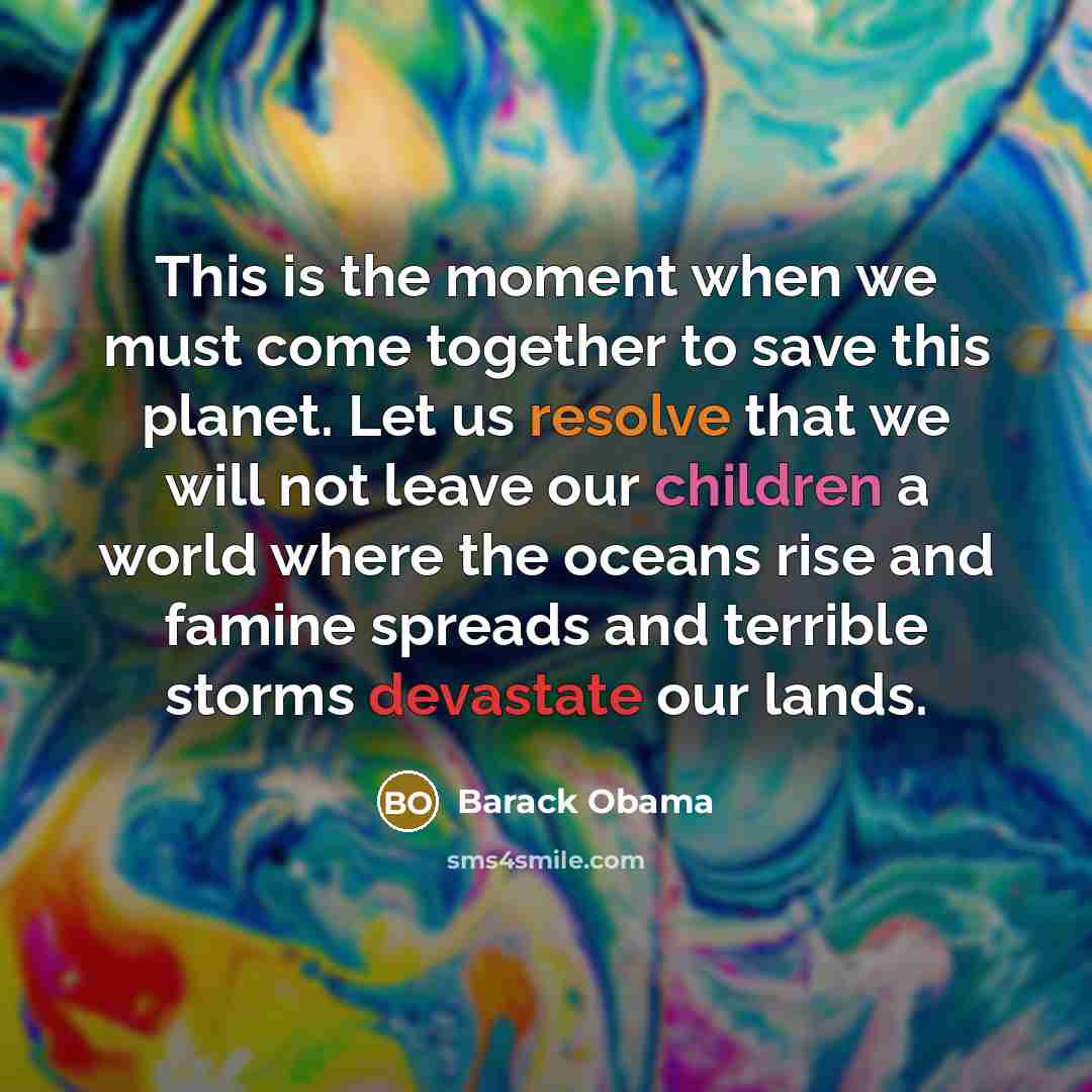 “This is the moment when we must come together to save this planet. Let us resolve that we will not leave our children a world where the oceans rise and famine spreads and terrible storms devastate our lands.” quote by Barack Obama
