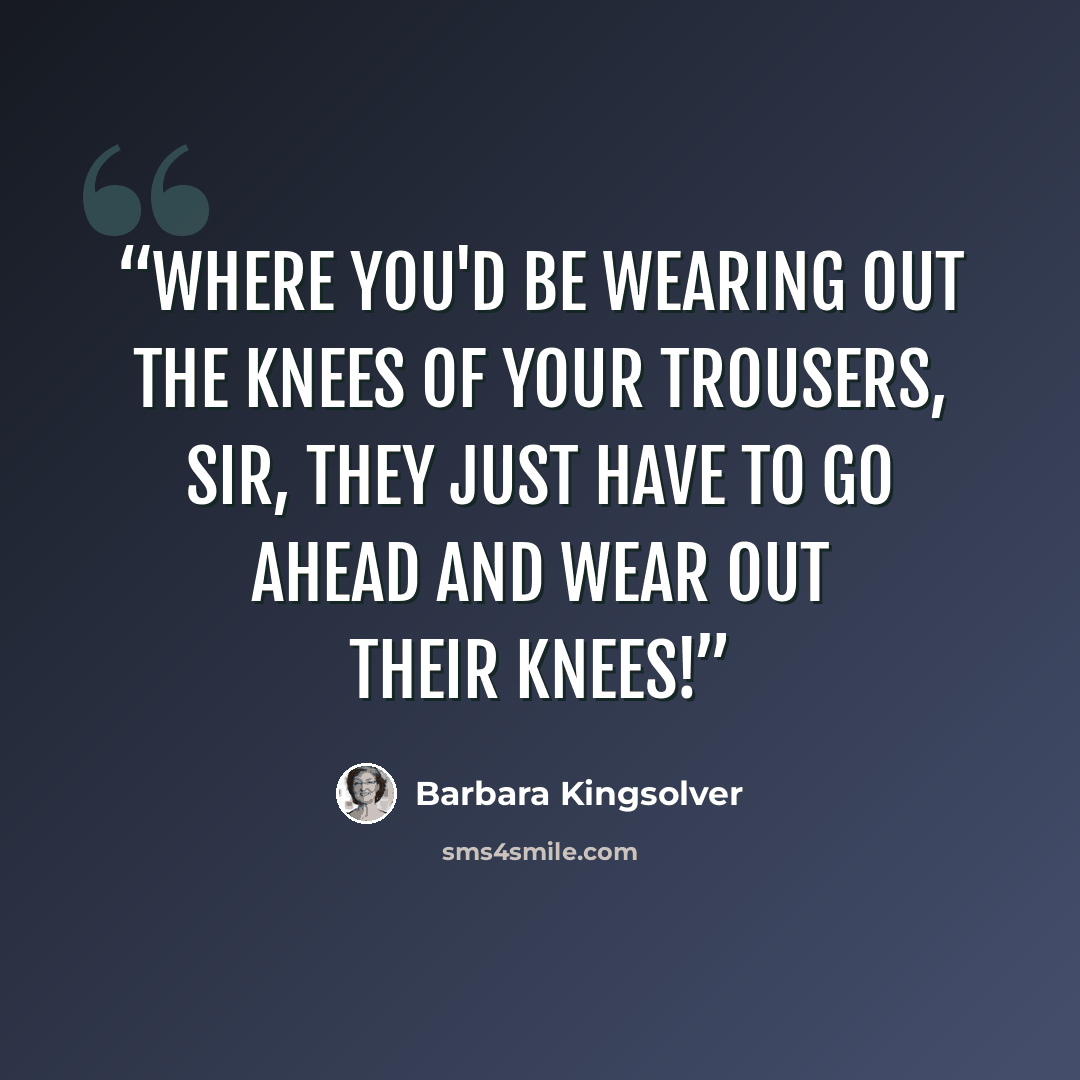 “Where you'd be wearing out the knees of your trousers, sir, they just have to go ahead and wear out their knees!” quote by Barbara Kingsolver
