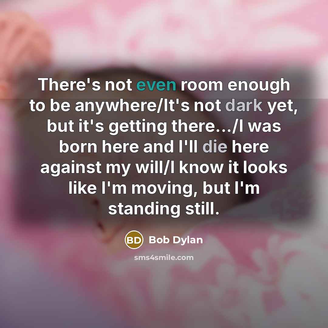 “There's not even room enough to be anywhere/It's not dark yet, but it's getting there.../I was born here and I'll die here against my will/I know it looks like I'm moving, but I'm standing still.” quote by Bob Dylan