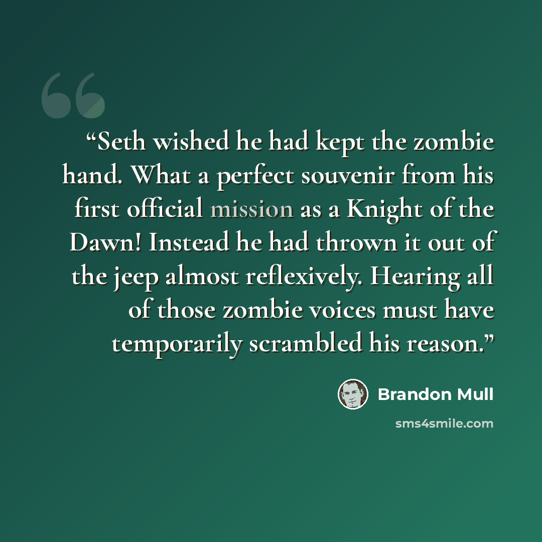 “Seth wished he had kept the zombie hand. What a perfect souvenir from his first official mission as a Knight of the Dawn! Instead he had thrown it out of the jeep almost reflexively. Hearing all of those zombie voices must have temporarily scrambled his reason.” quote by Brandon Mull