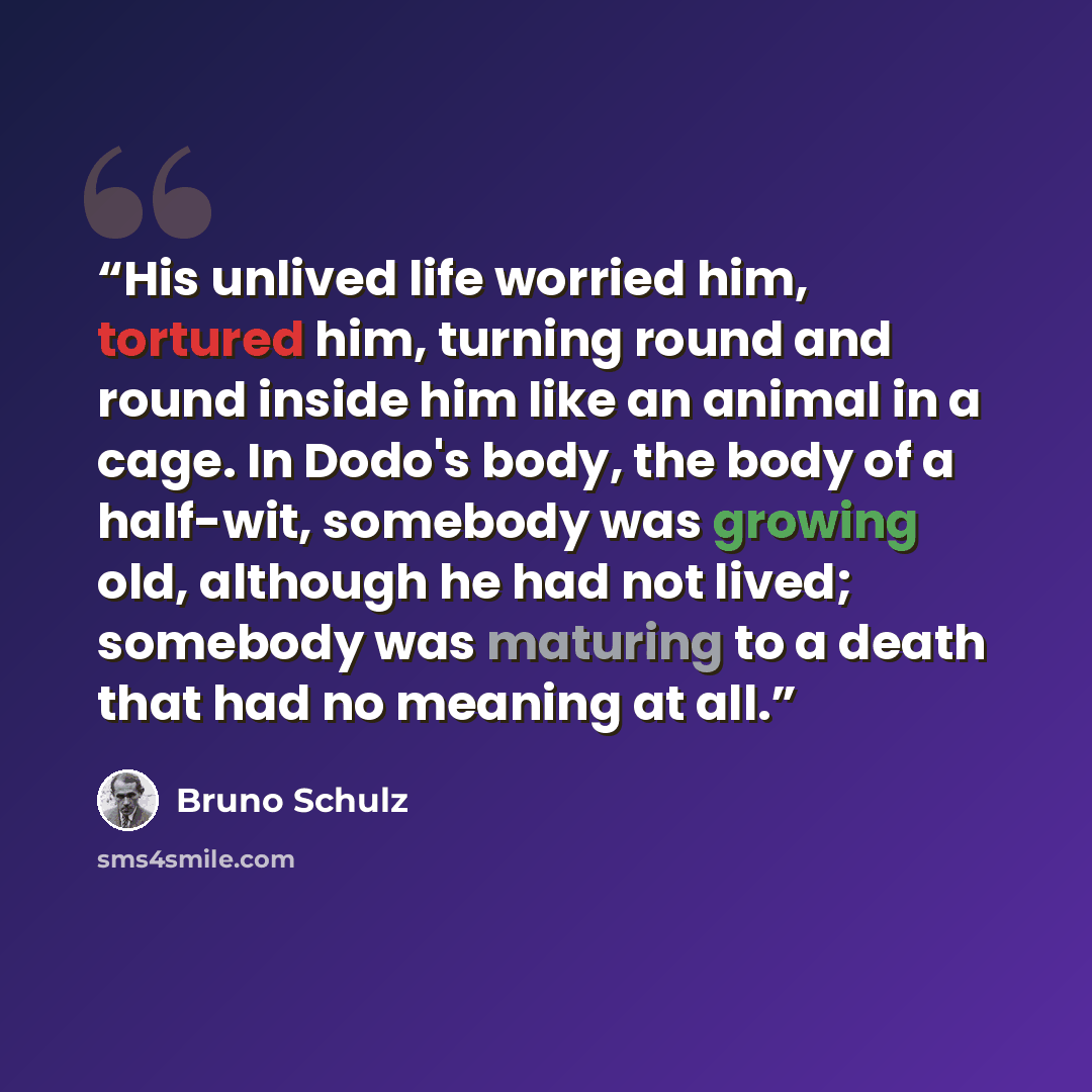 “His unlived life worried him, tortured him, turning round and round inside him like an animal in a cage. In Dodo's body, the body of a half-wit, somebody was growing old, although he had not lived; somebody was maturing to a death that had no meaning at all.” quote by Bruno Schulz