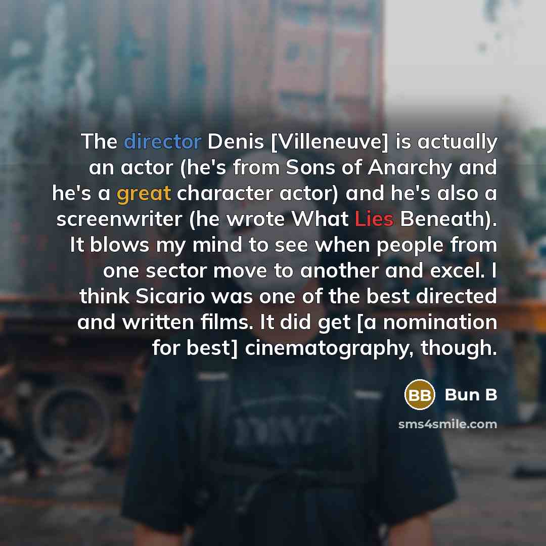 “The director Denis [Villeneuve] is actually an actor (he's from Sons of Anarchy and he's a great character actor) and he's also a screenwriter (he wrote What Lies Beneath). It blows my mind to see when people from one sector move to another and excel. I think Sicario was one of the best directed…” quote by Bun B