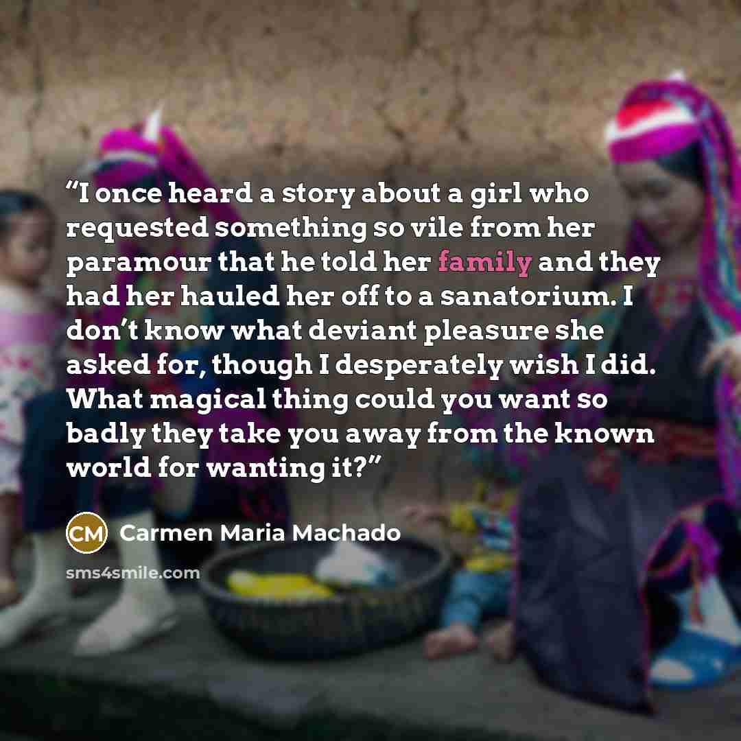 “I once heard a story about a girl who requested something so vile from her paramour that he told her family and they had her hauled her off to a sanatorium. I don’t know what deviant pleasure she asked for, though I desperately wish I did. What magical thing could you want so badly they take you…” quote by Carmen Maria Machado