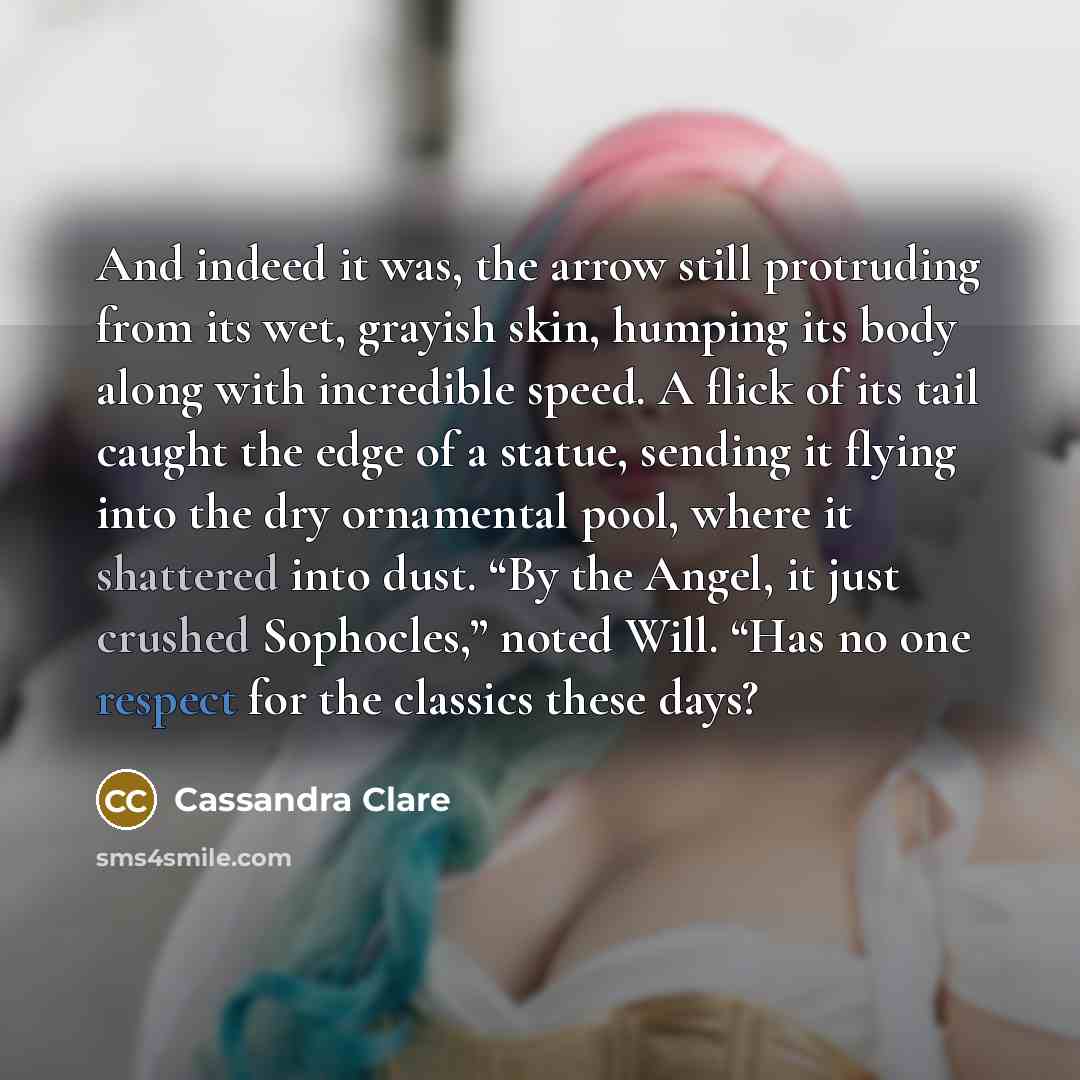“And indeed it was, the arrow still protruding from its wet, grayish skin, humping its body along with incredible speed. A flick of its tail caught the edge of a statue, sending it flying into the dry ornamental pool, where it shattered into dust. “By the Angel, it just crushed Sophocles,” noted…” quote by Cassandra Clare