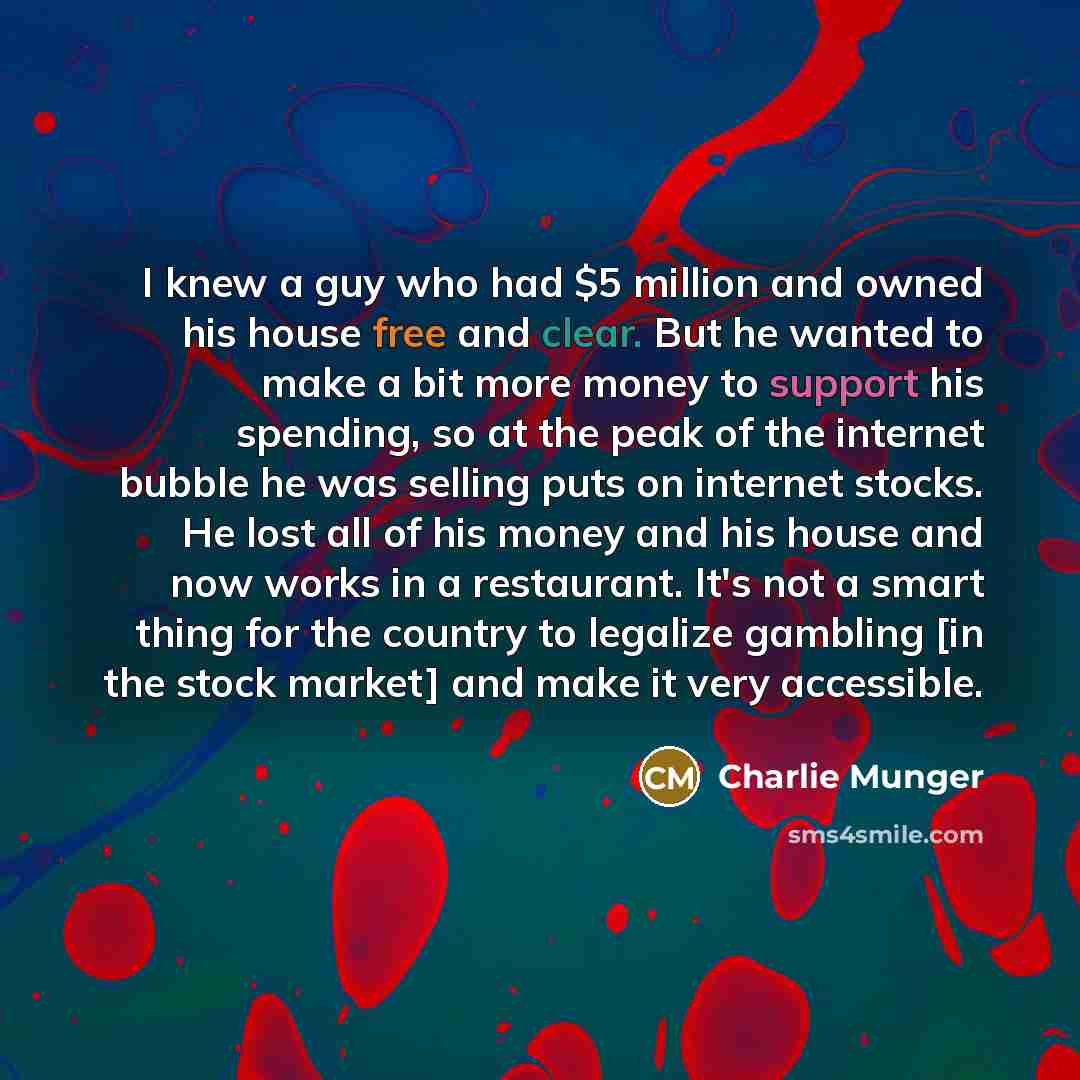 “I knew a guy who had $5 million and owned his house free and clear. But he wanted to make a bit more money to support his spending, so at the peak of the internet bubble he was selling puts on internet stocks. He lost all of his money and his house and now works in a restaurant. It's not a smart…” quote by Charlie Munger