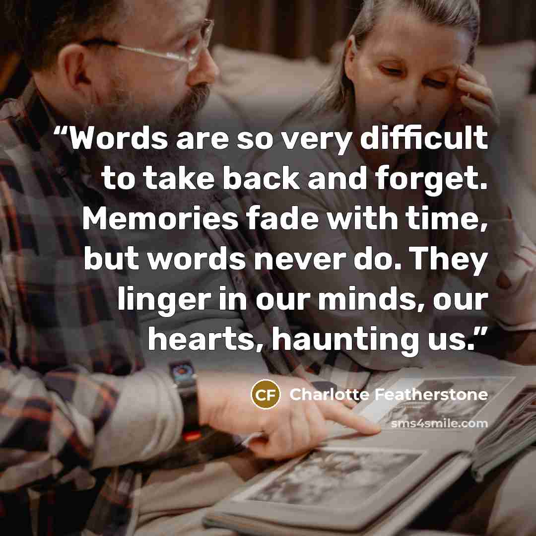 “Words are so very difficult to take back and forget. Memories fade with time, but words never do. They linger in our minds, our hearts, haunting us.” quote by Charlotte Featherstone