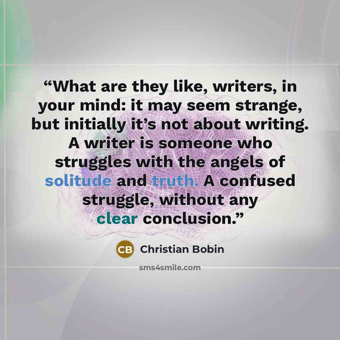 “What are they like, writers, in your mind: it may seem strange, but initially it’s not about writing. A writer is someone who struggles with the angels of solitude and truth. A confused struggle, without any clear conclusion.” quote by Christian Bobin