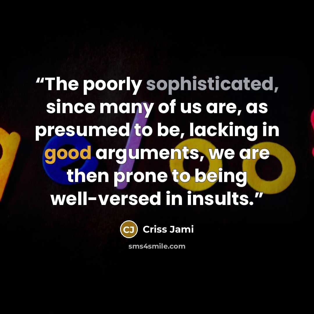 “The poorly sophisticated, since many of us are, as presumed to be, lacking in good arguments, we are then prone to being well-versed in insults.” quote by Criss Jami