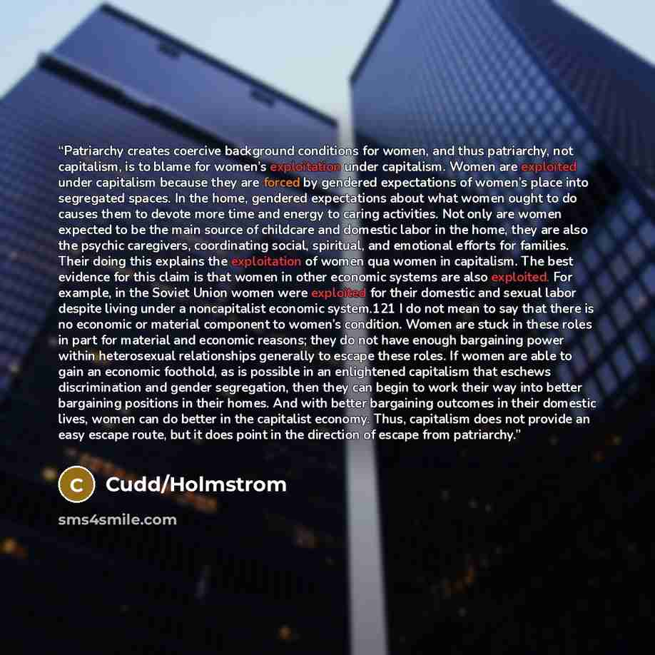 “Patriarchy creates coercive background conditions for women, and thus patriarchy, not capitalism, is to blame for women’s exploitation under capitalism. Women are exploited under capitalism because they are forced by gendered expectations of women’s place into segregated spaces. In the home…” quote by Cudd/Holmstrom