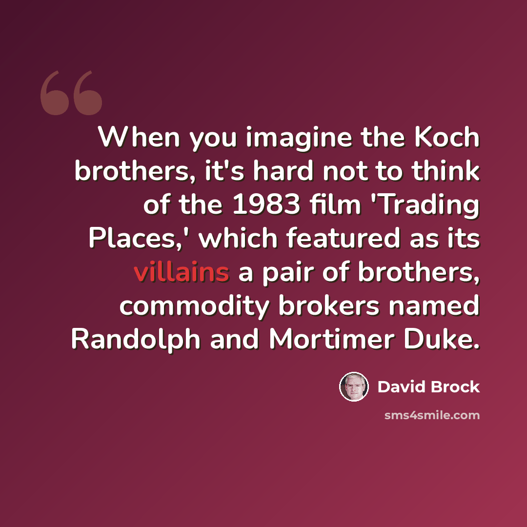 “When you imagine the Koch brothers, it's hard not to think of the 1983 film 'Trading Places,' which featured as its villains a pair of brothers, commodity brokers named Randolph and Mortimer Duke.” quote by David Brock
