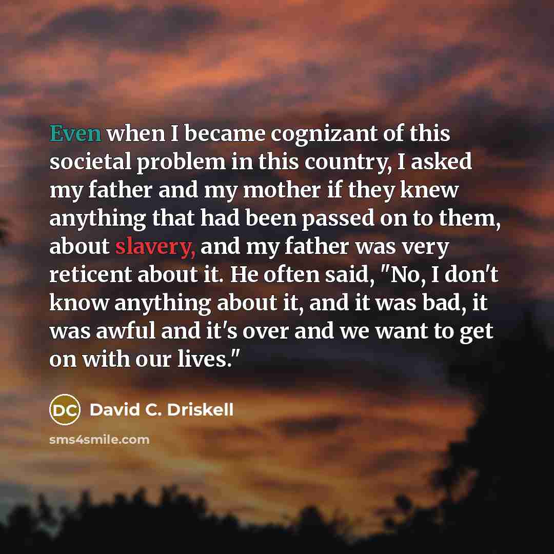 “Even when I became cognizant of this societal problem in this country, I asked my father and my mother if they knew anything that had been passed on to them, about slavery, and my father was very reticent about it. He often said, "No, I don't know anything about it, and it was bad, it was awful…” quote by David C. Driskell