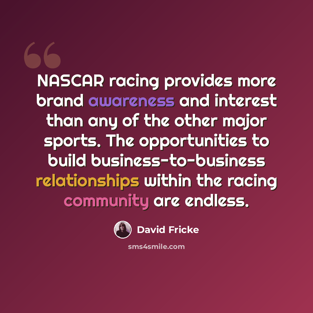 “NASCAR racing provides more brand awareness and interest than any of the other major sports. The opportunities to build business-to-business relationships within the racing community are endless.” quote by David Fricke
