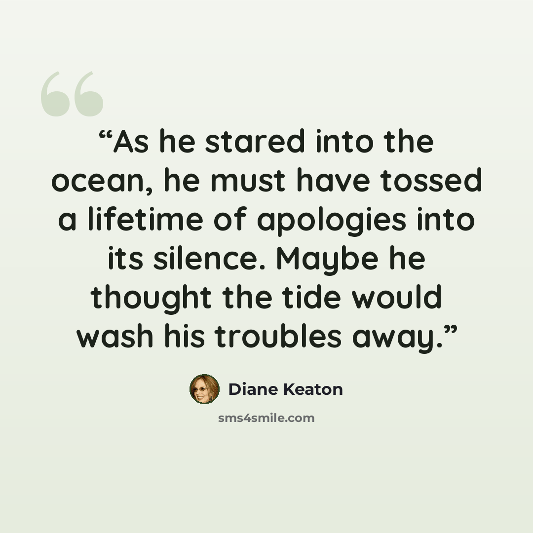 “As he stared into the ocean, he must have tossed a lifetime of apologies into its silence. Maybe he thought the tide would wash his troubles away.” quote by Diane Keaton