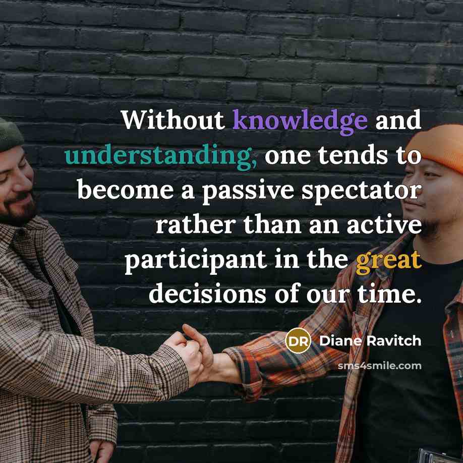 “Without knowledge and understanding, one tends to become a passive spectator rather than an active participant in the great decisions of our time.” quote by Diane Ravitch