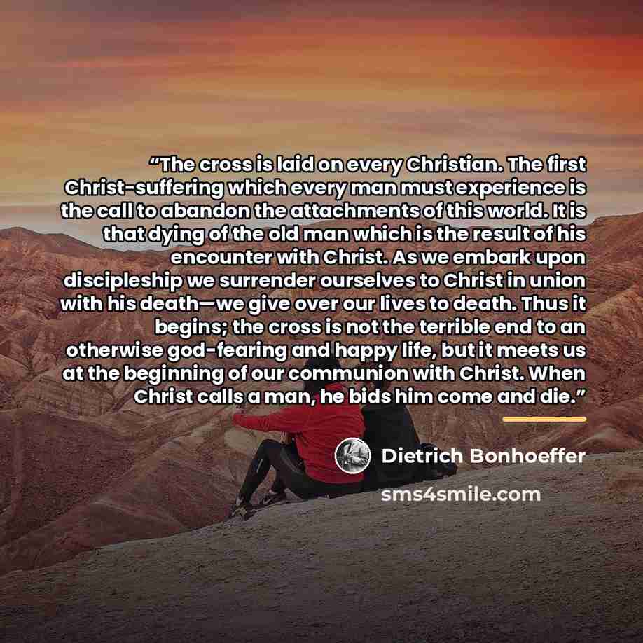 “The cross is laid on every Christian. The first Christ-suffering which every man must experience is the call to abandon the attachments of this world. It is that dying of the old man which is the result of his encounter with Christ. As we embark upon discipleship we surrender ourselves to Christ…” quote by Dietrich Bonhoeffer