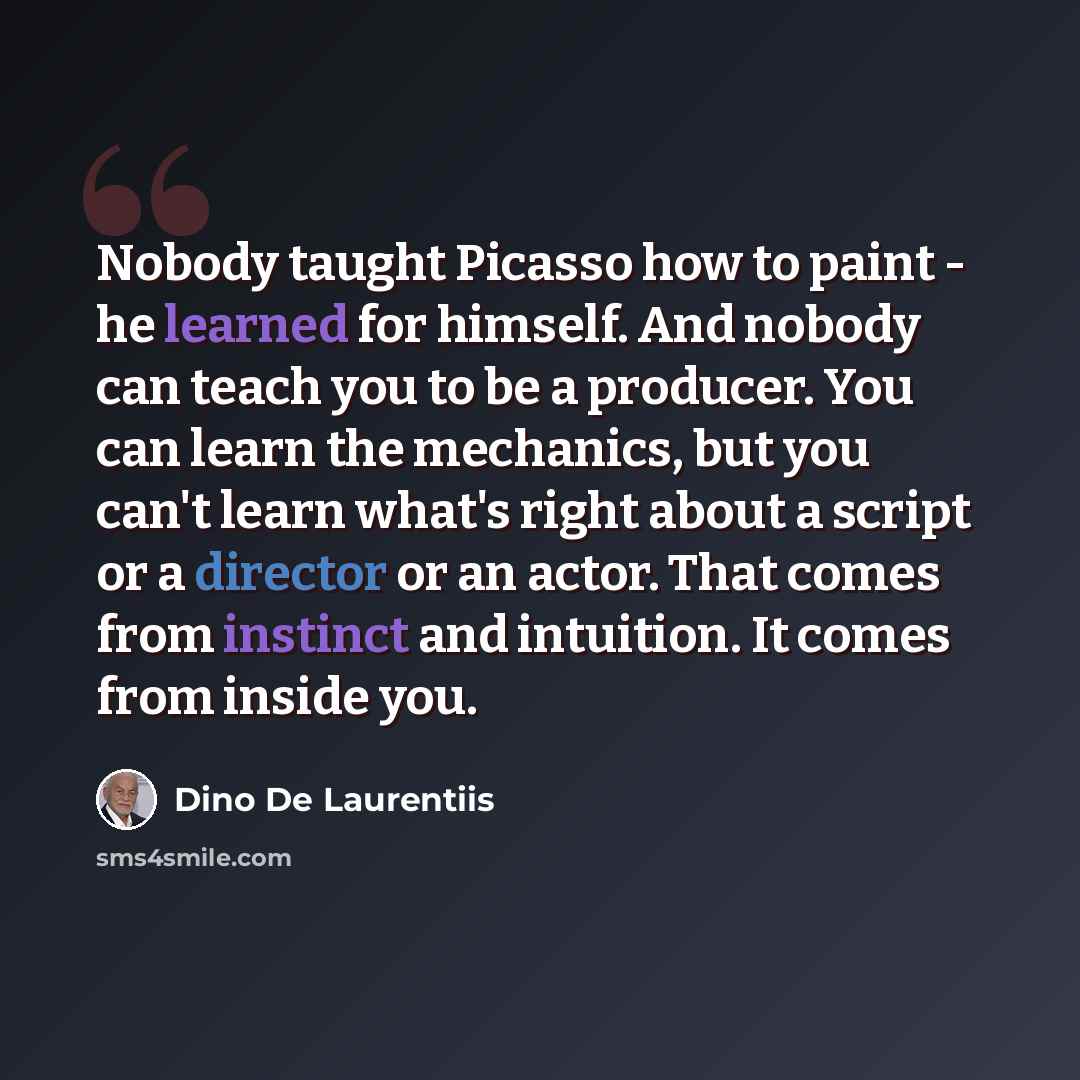 “Nobody taught Picasso how to paint - he learned for himself. And nobody can teach you to be a producer. You can learn the mechanics, but you can't learn what's right about a script or a director or an actor. That comes from instinct and intuition. It comes from inside you.” quote by Dino De Laurentiis