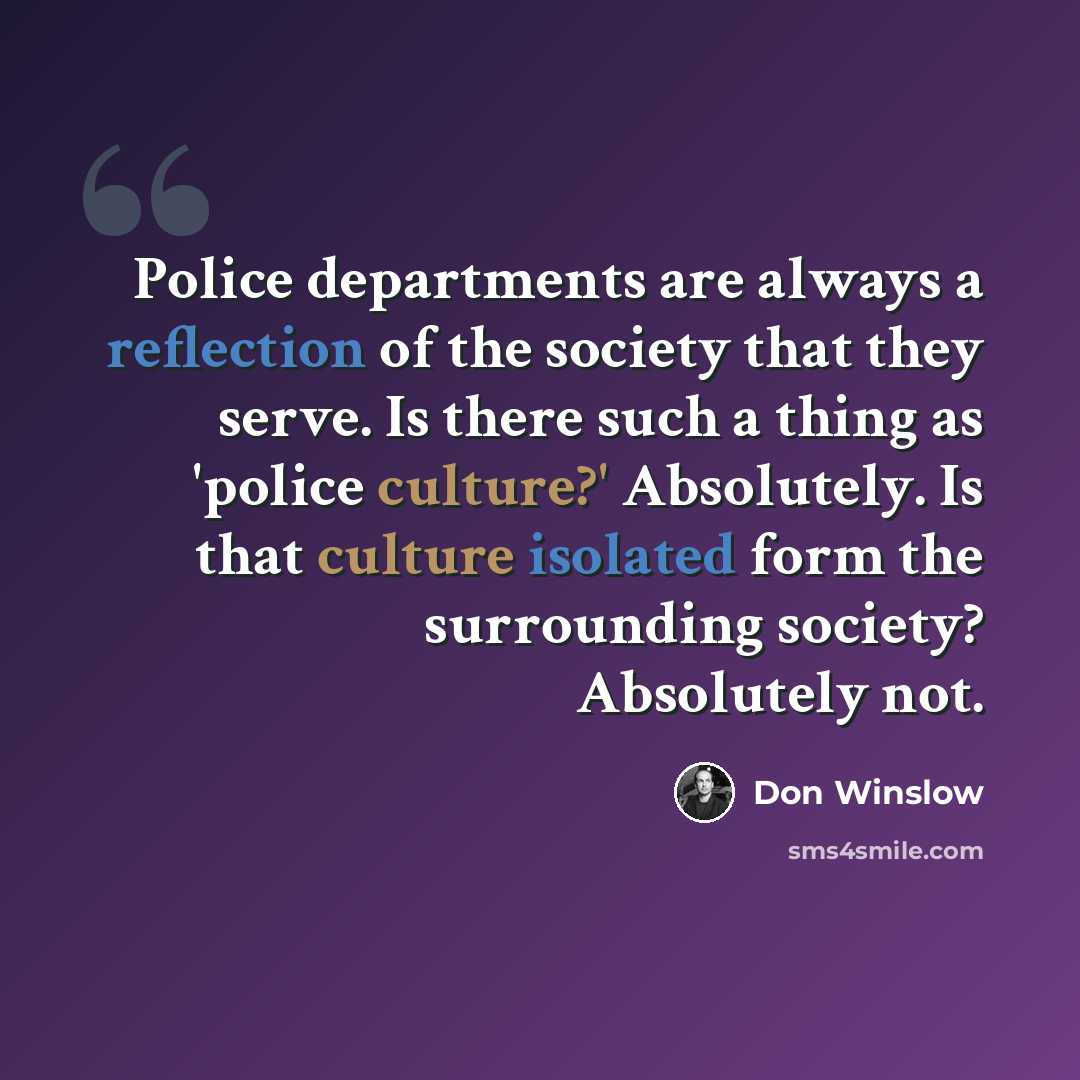 “Police departments are always a reflection of the society that they serve. Is there such a thing as 'police culture?' Absolutely. Is that culture isolated form the surrounding society? Absolutely not.” quote by Don Winslow