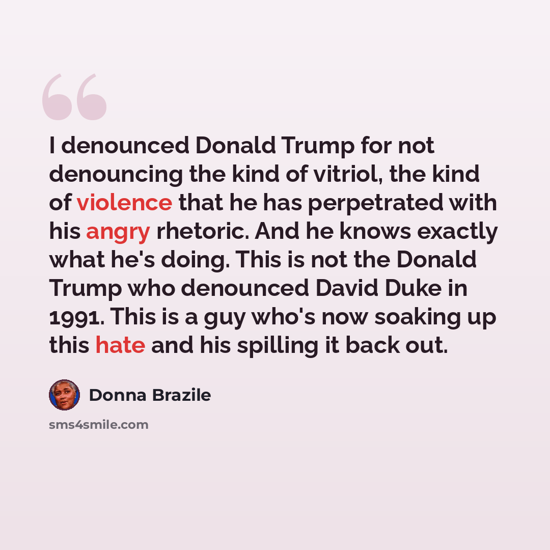 “I denounced Donald Trump for not denouncing the kind of vitriol, the kind of violence that he has perpetrated with his angry rhetoric. And he knows exactly what he's doing. This is not the Donald Trump who denounced David Duke in 1991. This is a guy who's now soaking up this hate and his spilling…” quote by Donna Brazile