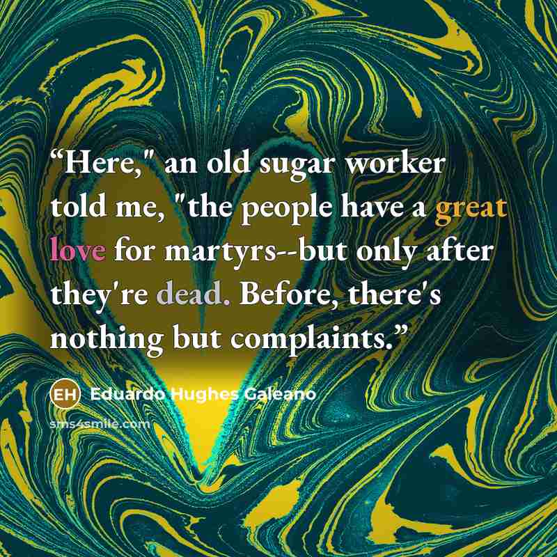 “Here," an old sugar worker told me, "the people have a great love for martyrs--but only after they're dead. Before, there's nothing but complaints.” quote by Eduardo Hughes Galeano