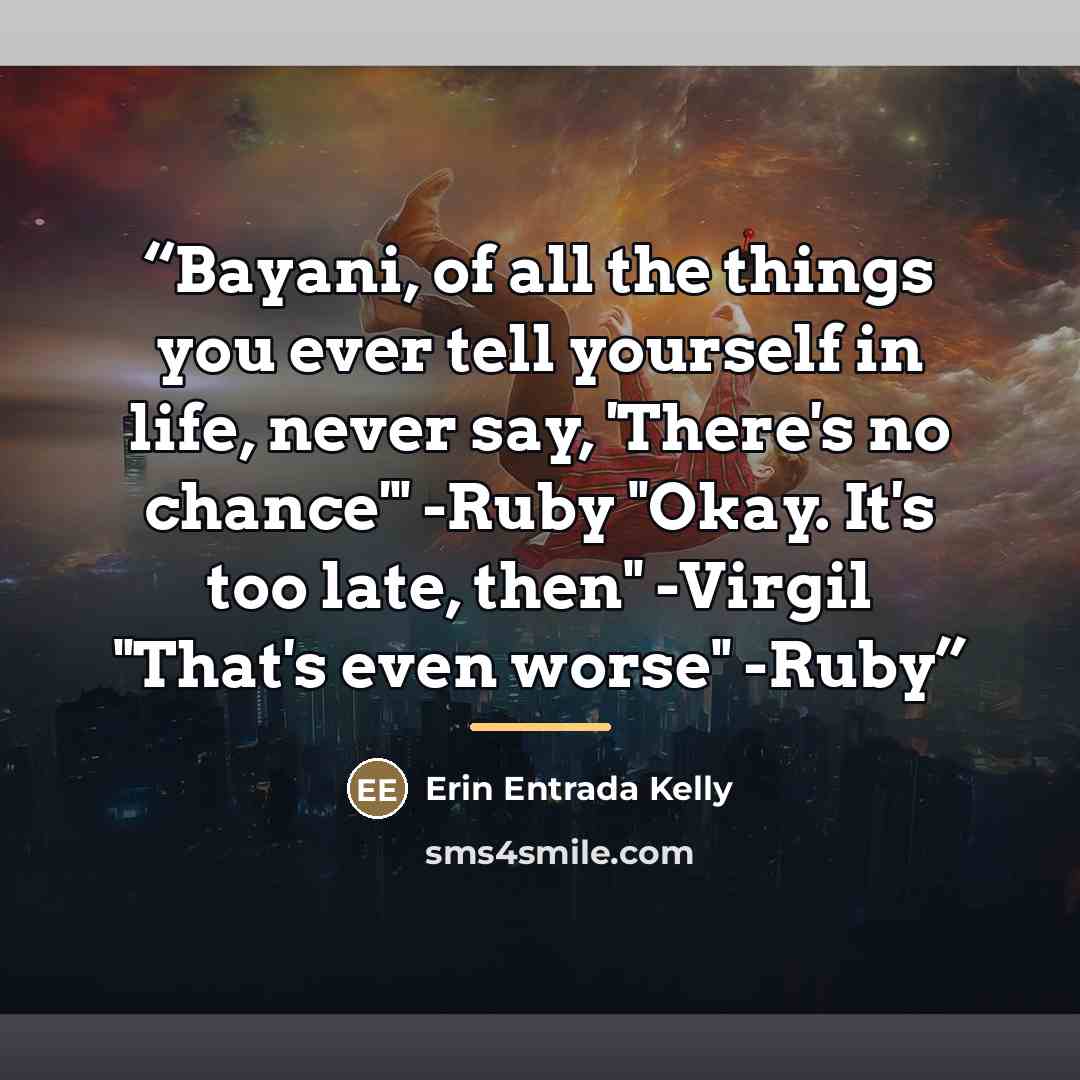 “Bayani, of all the things you ever tell yourself in life, never say, 'There's no chance'" -Ruby "Okay. It's too late, then" -Virgil "That's even worse" -Ruby” quote by Erin Entrada Kelly