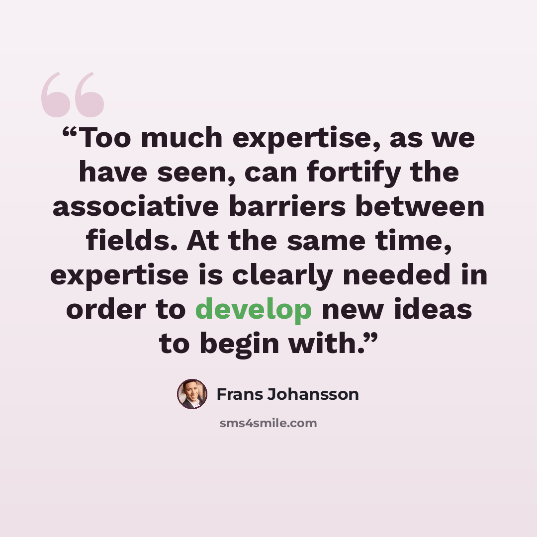 “Too much expertise, as we have seen, can fortify the associative barriers between fields. At the same time, expertise is clearly needed in order to develop new ideas to begin with.” quote by Frans Johansson
