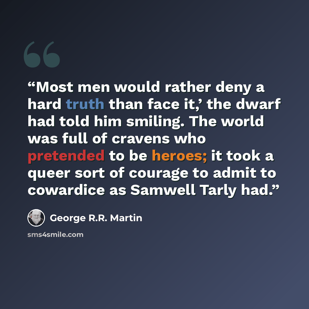 “Most men would rather deny a hard truth than face it,’ the dwarf had told him smiling. The world was full of cravens who pretended to be heroes; it took a queer sort of courage to admit to cowardice as Samwell Tarly had.” quote by George R.R. Martin