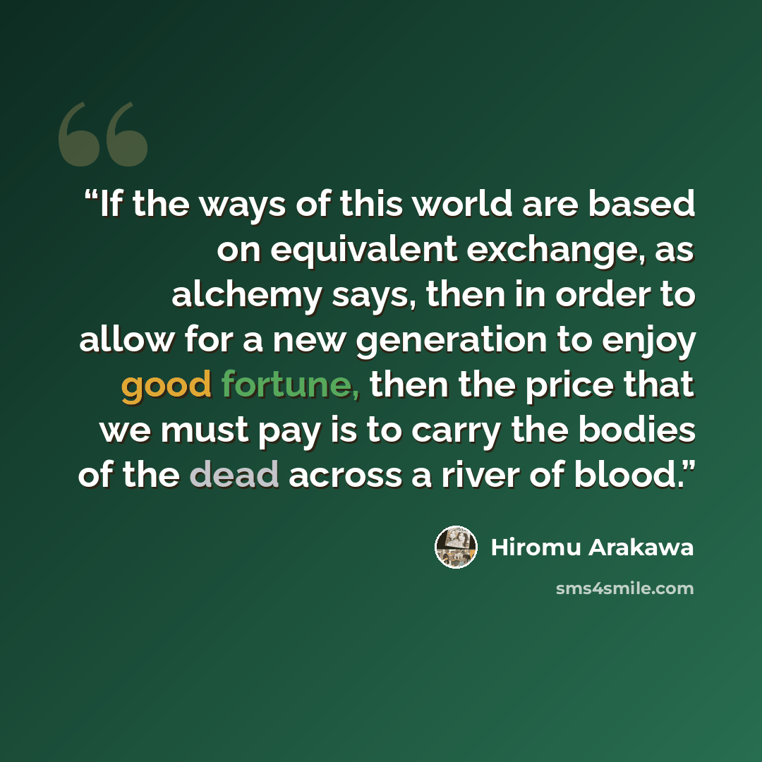 “If the ways of this world are based on equivalent exchange, as alchemy says, then in order to allow for a new generation to enjoy good fortune, then the price that we must pay is to carry the bodies of the dead across a river of blood.” quote by Hiromu Arakawa