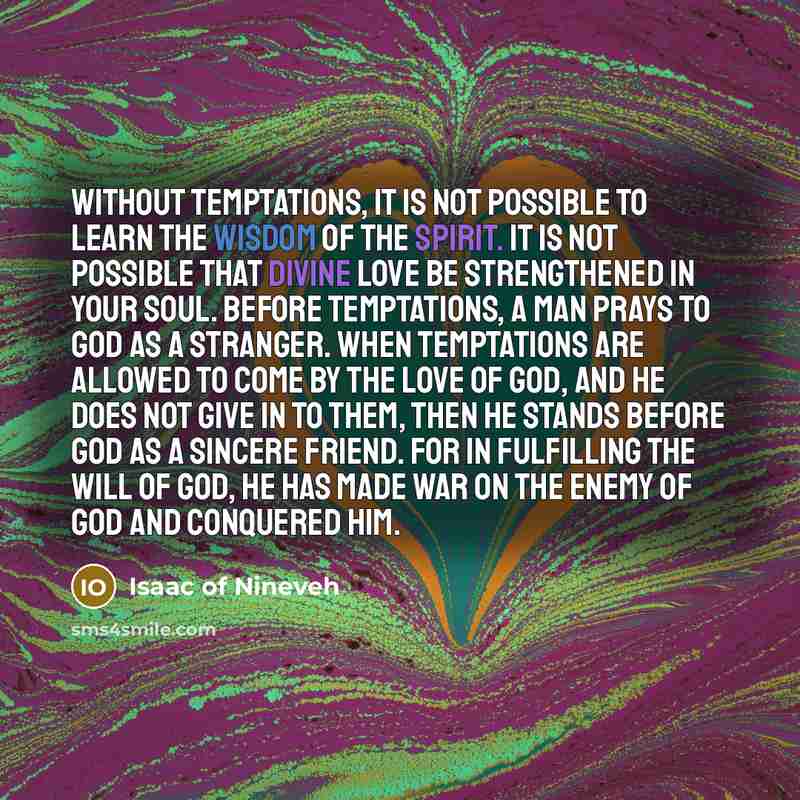 “Without temptations, it is not possible to learn the wisdom of the Spirit. It is not possible that Divine love be strengthened in your soul. Before temptations, a man prays to God as a stranger. When temptations are allowed to come by the love of God, and he does not give in to them, then he…” quote by Isaac of Nineveh