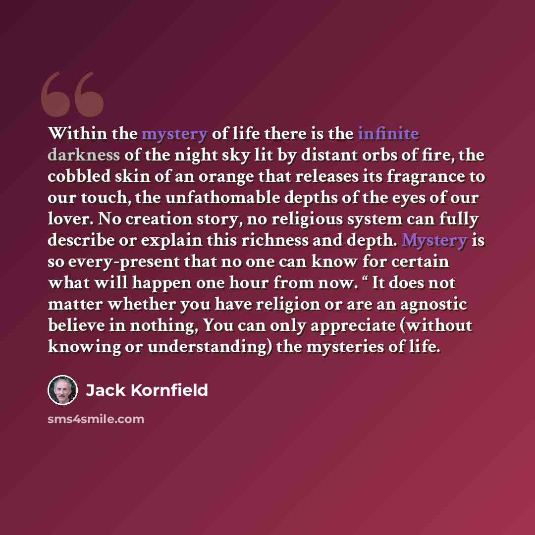 “Within the mystery of life there is the infinite darkness of the night sky lit by distant orbs of fire, the cobbled skin of an orange that releases its fragrance to our touch, the unfathomable depths of the eyes of our lover. No creation story, no religious system can fully describe or explain…” quote by Jack Kornfield