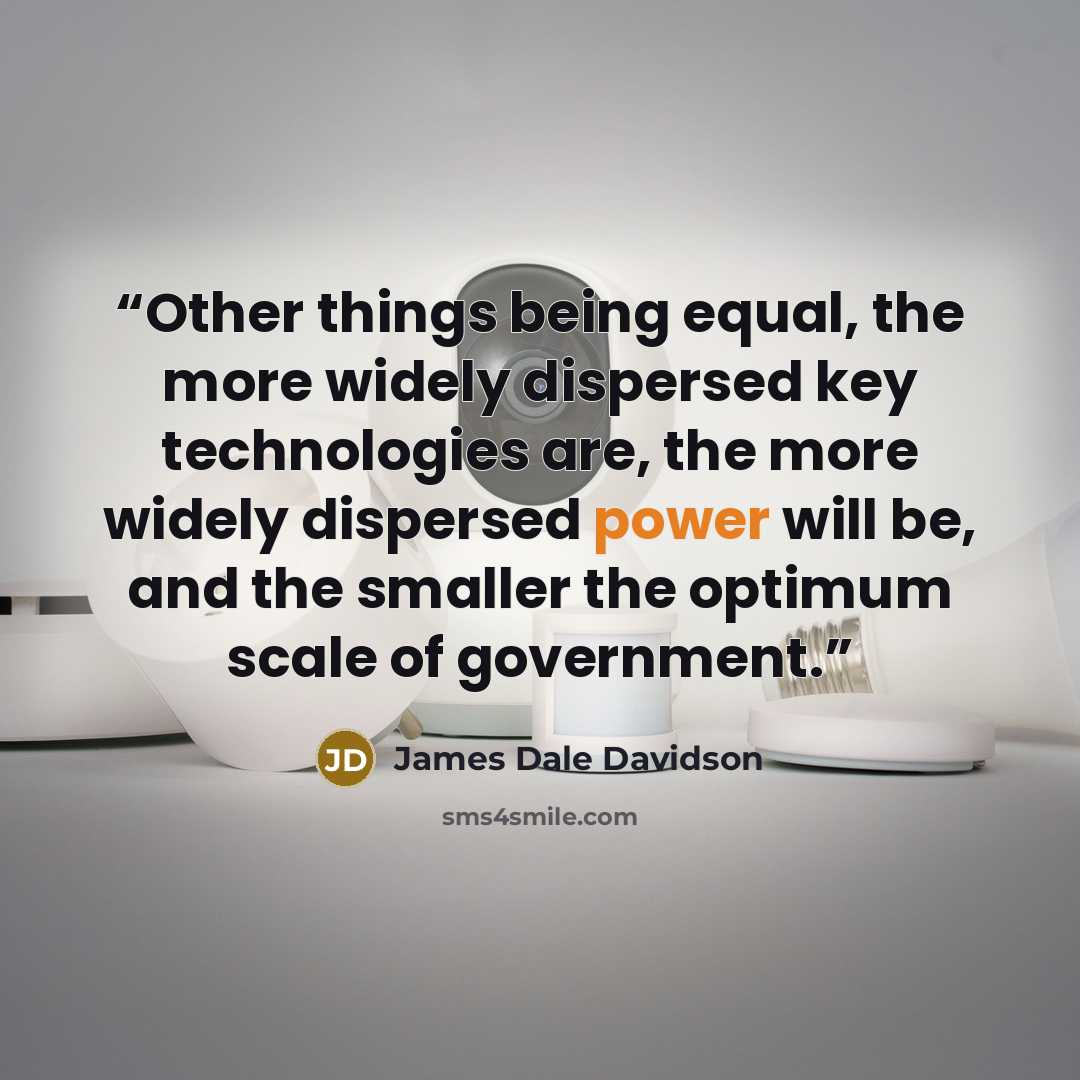 “Other things being equal, the more widely dispersed key technologies are, the more widely dispersed power will be, and the smaller the optimum scale of government.” quote by James Dale Davidson
