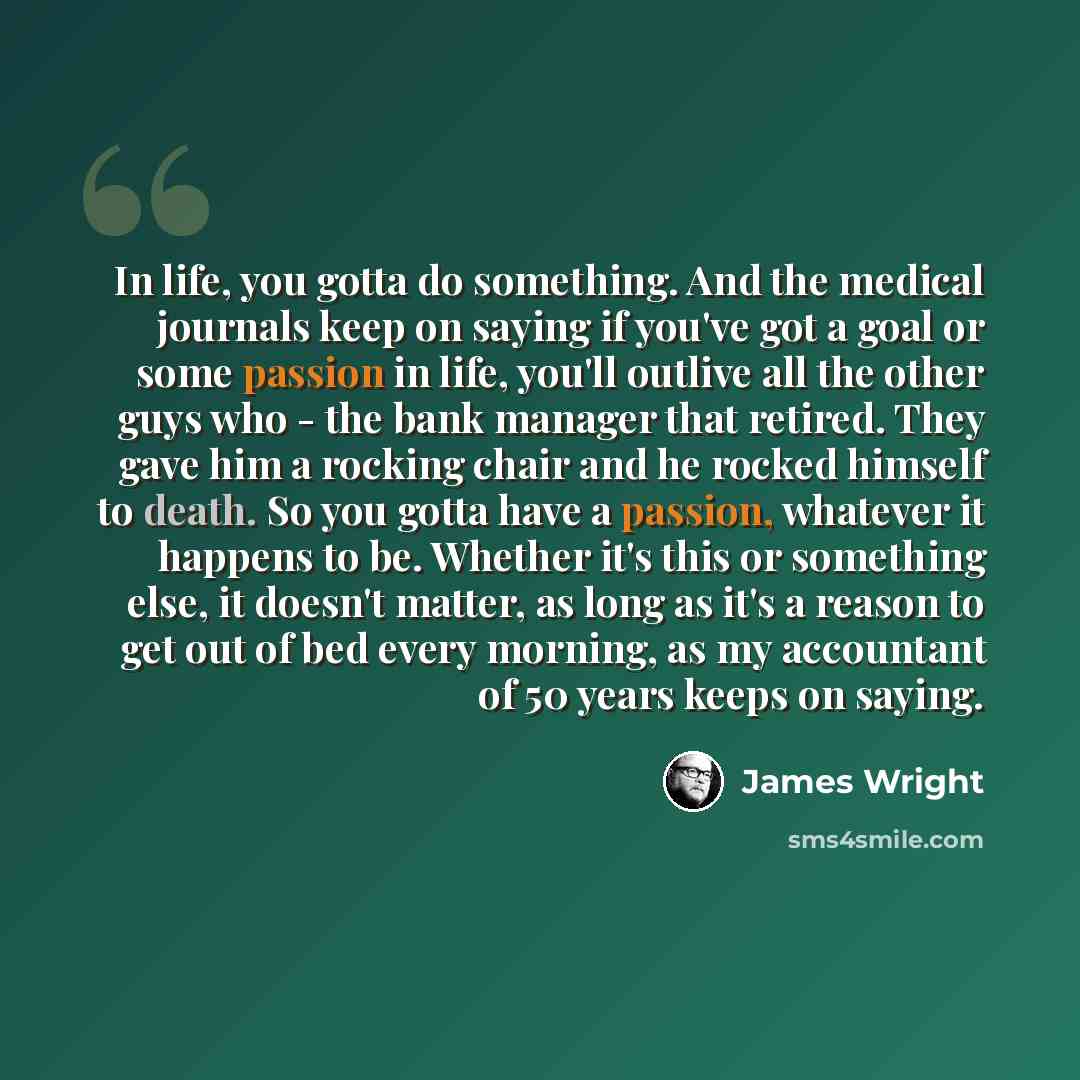 “In life, you gotta do something. And the medical journals keep on saying if you've got a goal or some passion in life, you'll outlive all the other guys who - the bank manager that retired. They gave him a rocking chair and he rocked himself to death. So you gotta have a passion, whatever it…” quote by James Wright