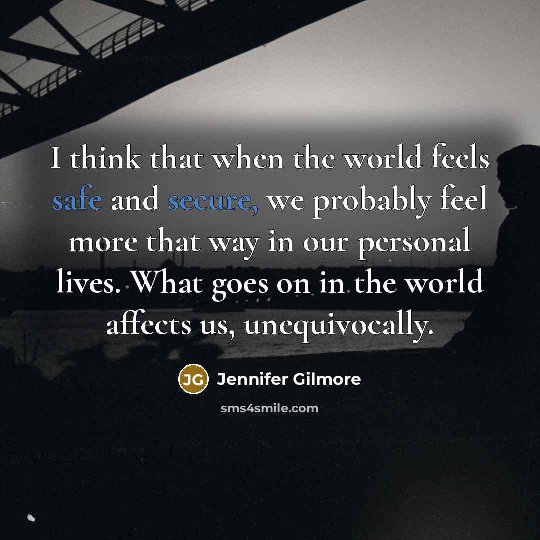 “I think that when the world feels safe and secure, we probably feel more that way in our personal lives. What goes on in the world affects us, unequivocally.” quote by Jennifer Gilmore