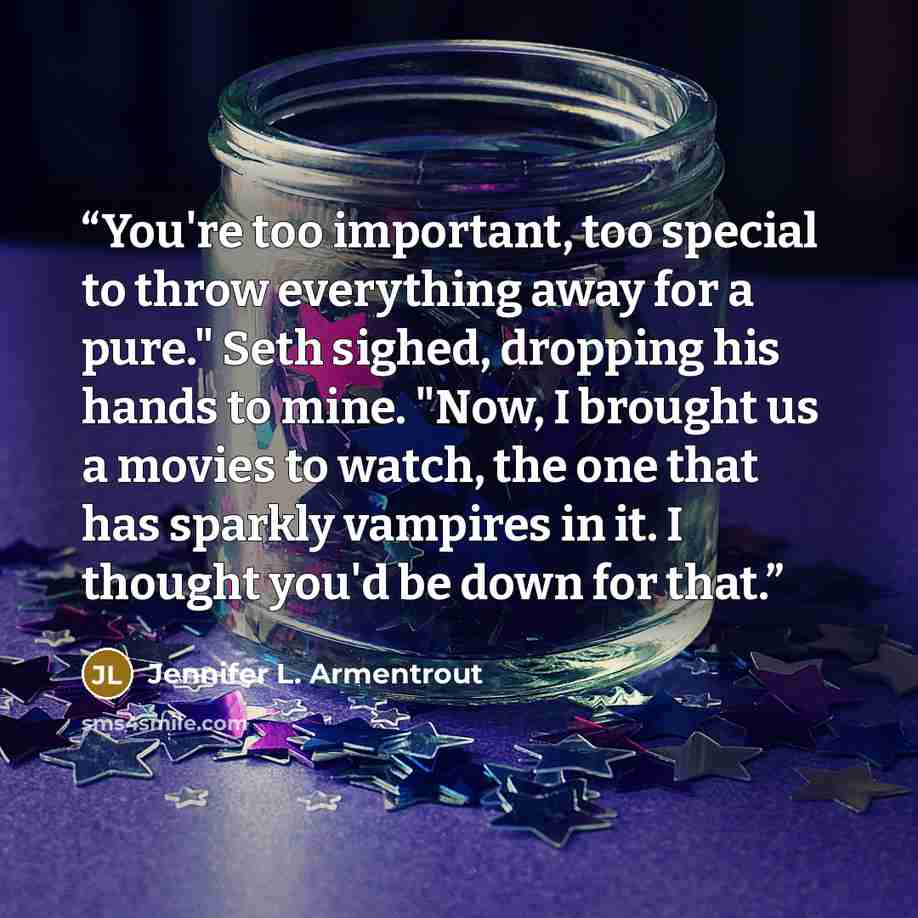 “You're too important, too special to throw everything away for a pure." Seth sighed, dropping his hands to mine. "Now, I brought us a movies to watch, the one that has sparkly vampires in it. I thought you'd be down for that.” quote by Jennifer L. Armentrout