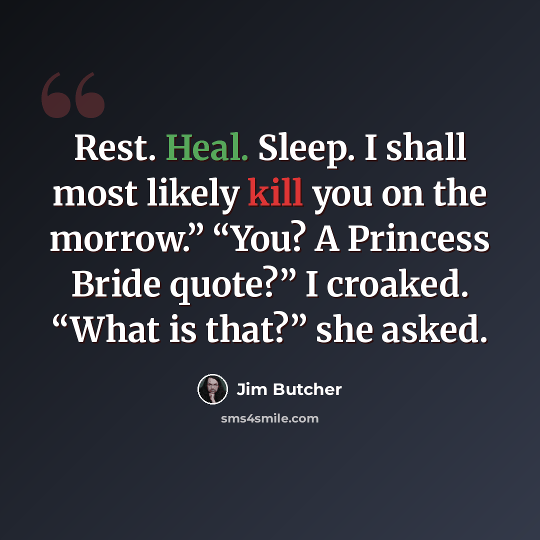 “Rest. Heal. Sleep. I shall most likely kill you on the morrow.” “You? A Princess Bride quote?” I croaked. “What is that?” she asked.” quote by Jim Butcher