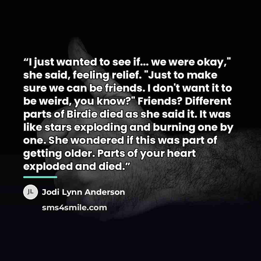 “I just wanted to see if... we were okay," she said, feeling relief. "Just to make sure we can be friends. I don't want it to be weird, you know?" Friends? Different parts of Birdie died as she said it. It was like stars exploding and burning one by one. She wondered if this was part of getting…” quote by Jodi Lynn Anderson