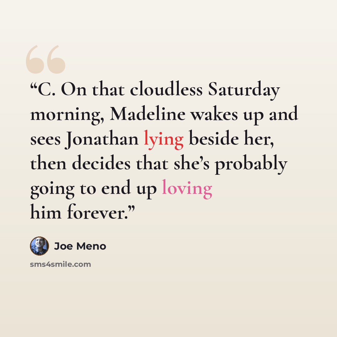 “C. On that cloudless Saturday morning, Madeline wakes up and sees Jonathan lying beside her, then decides that she’s probably going to end up loving him forever.” quote by Joe Meno
