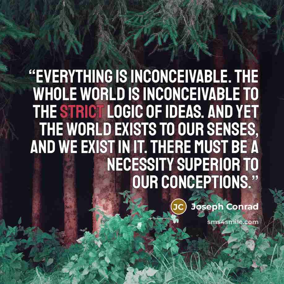 “Everything is inconceivable. The whole world is inconceivable to the strict logic of ideas. And yet the world exists to our senses, and we exist in it. There must be a necessity superior to our conceptions.” quote by Joseph Conrad