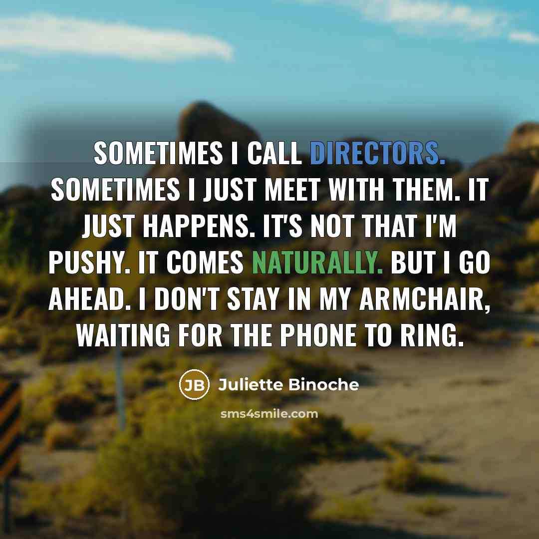 “Sometimes I call directors. Sometimes I just meet with them. It just happens. It's not that I'm pushy. It comes naturally. But I go ahead. I don't stay in my armchair, waiting for the phone to ring.” quote by Juliette Binoche