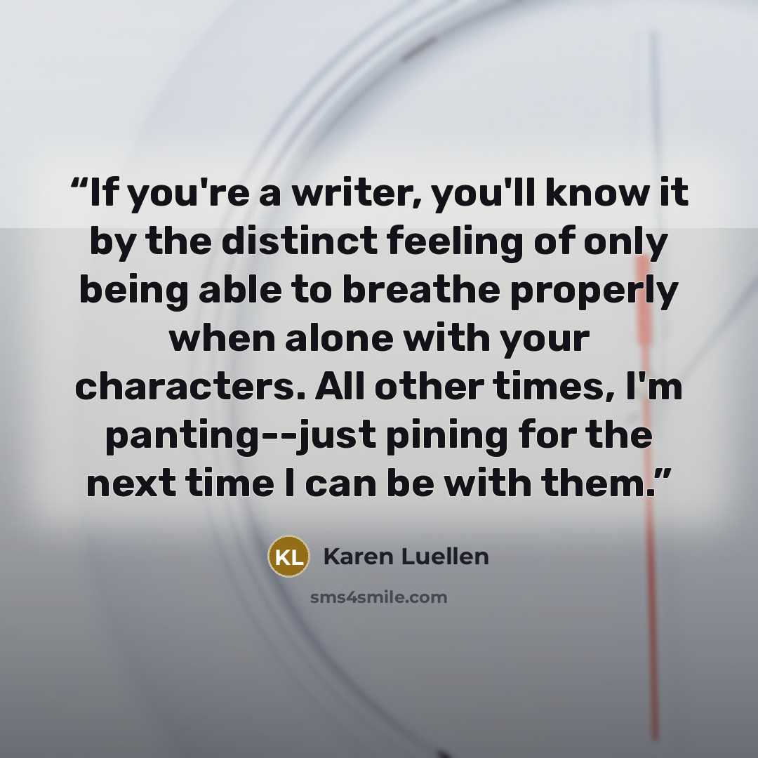 “If you're a writer, you'll know it by the distinct feeling of only being able to breathe properly when alone with your characters. All other times, I'm panting--just pining for the next time I can be with them.” quote by Karen Luellen