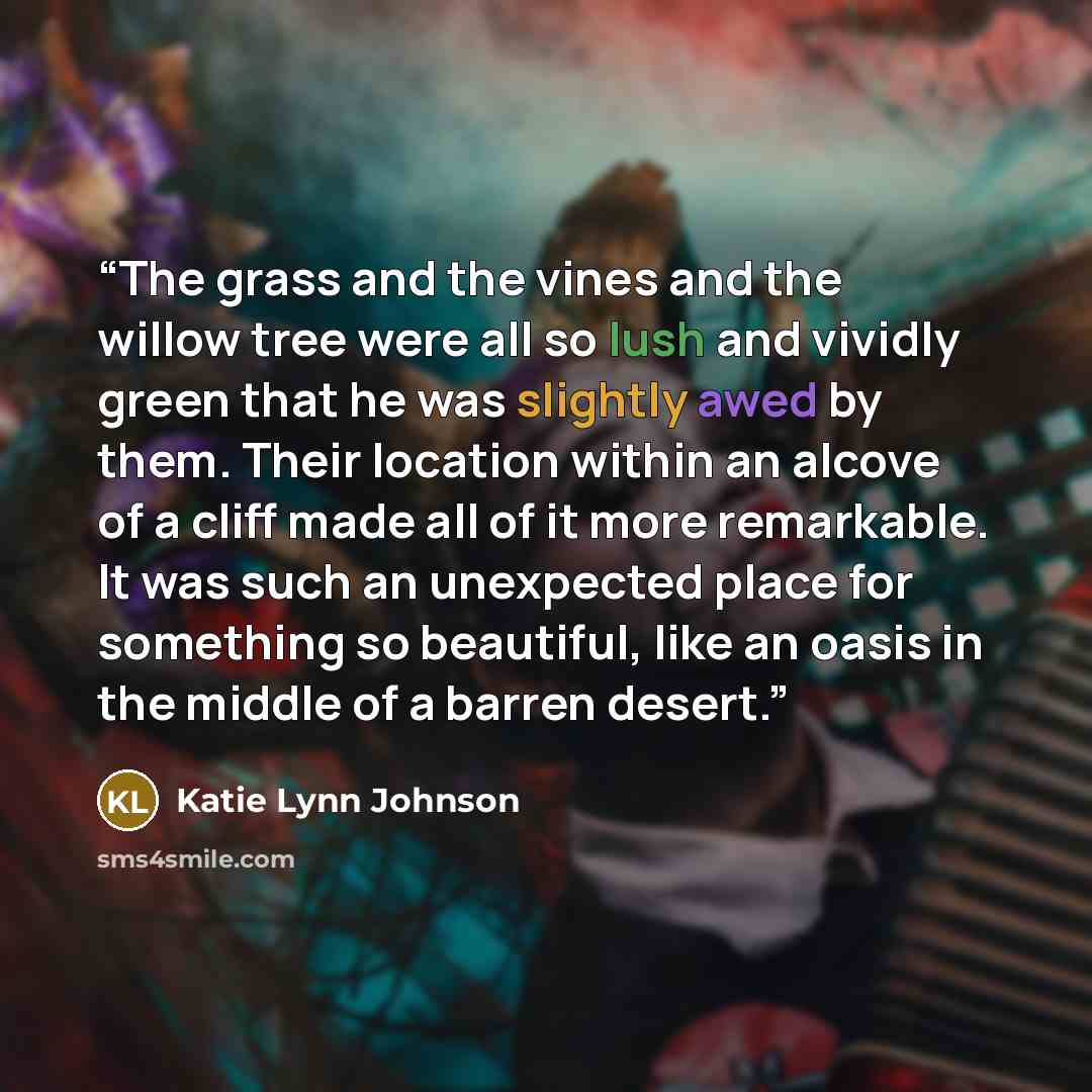 “The grass and the vines and the willow tree were all so lush and vividly green that he was slightly awed by them. Their location within an alcove of a cliff made all of it more remarkable. It was such an unexpected place for something so beautiful, like an oasis in the middle of a barren desert.” quote by Katie Lynn Johnson