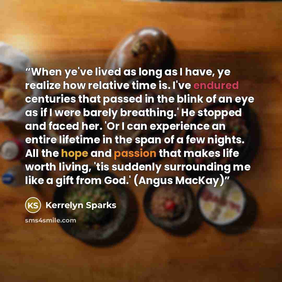 “When ye've lived as long as I have, ye realize how relative time is. I've endured centuries that passed in the blink of an eye as if I were barely breathing.' He stopped and faced her. 'Or I can experience an entire lifetime in the span of a few nights. All the hope and passion that makes life…” quote by Kerrelyn Sparks