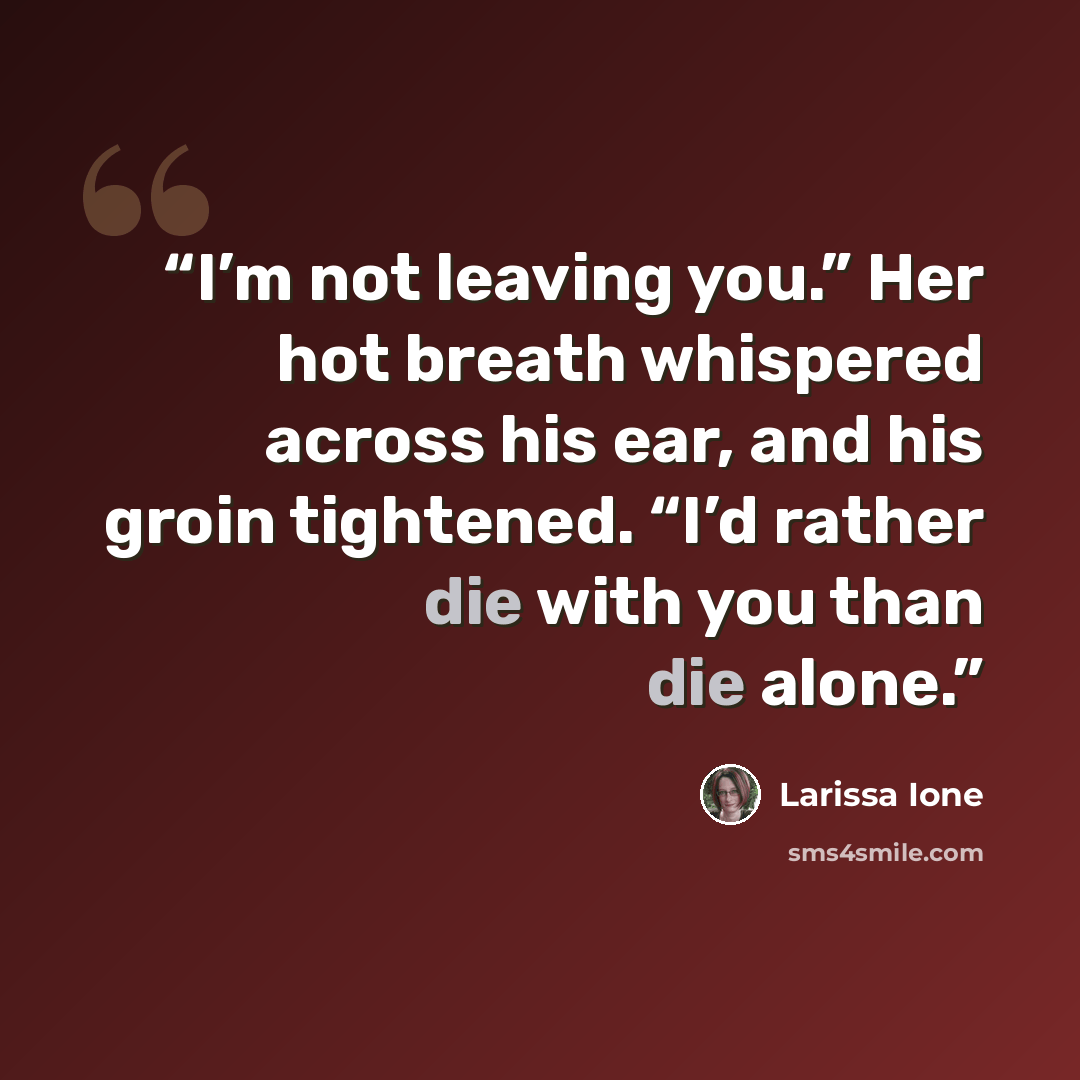 “I’m not leaving you.” Her hot breath whispered across his ear, and his groin tightened. “I’d rather die with you than die alone.” quote by Larissa Ione