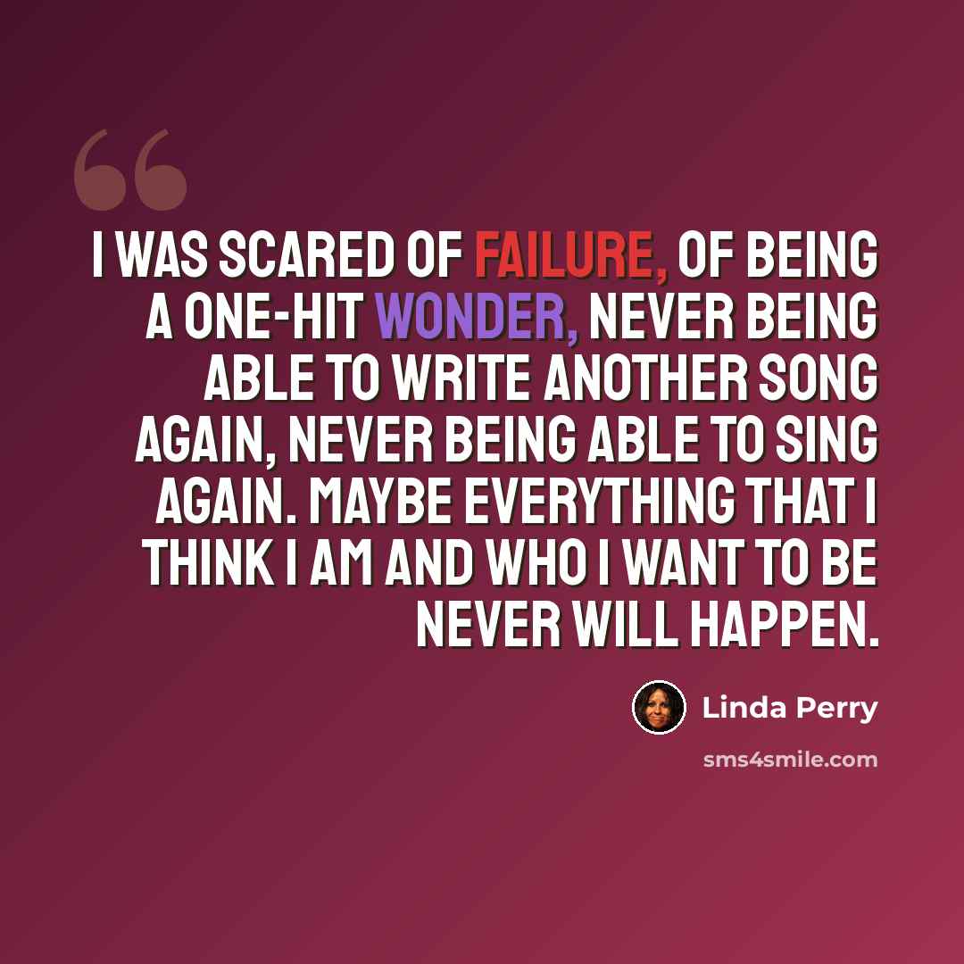 “I was scared of failure, of being a one-hit wonder, never being able to write another song again, never being able to sing again. Maybe everything that I think I am and who I want to be never will happen.” quote by Linda Perry