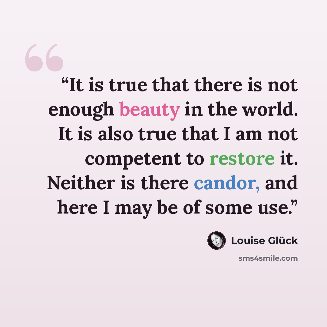 “It is true that there is not enough beauty in the world. It is also true that I am not competent to restore it. Neither is there candor, and here I may be of some use.” quote by Louise Glück