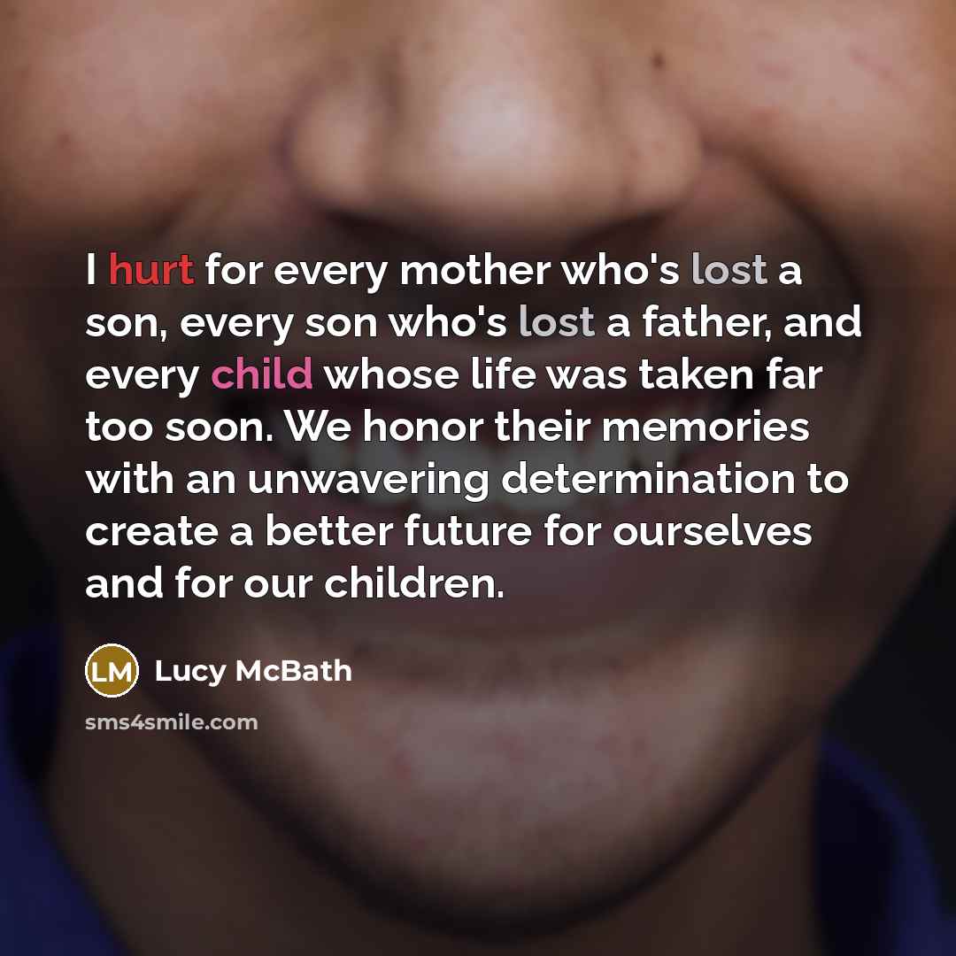“I hurt for every mother who's lost a son, every son who's lost a father, and every child whose life was taken far too soon. We honor their memories with an unwavering determination to create a better future for ourselves and for our children.” quote by Lucy McBath