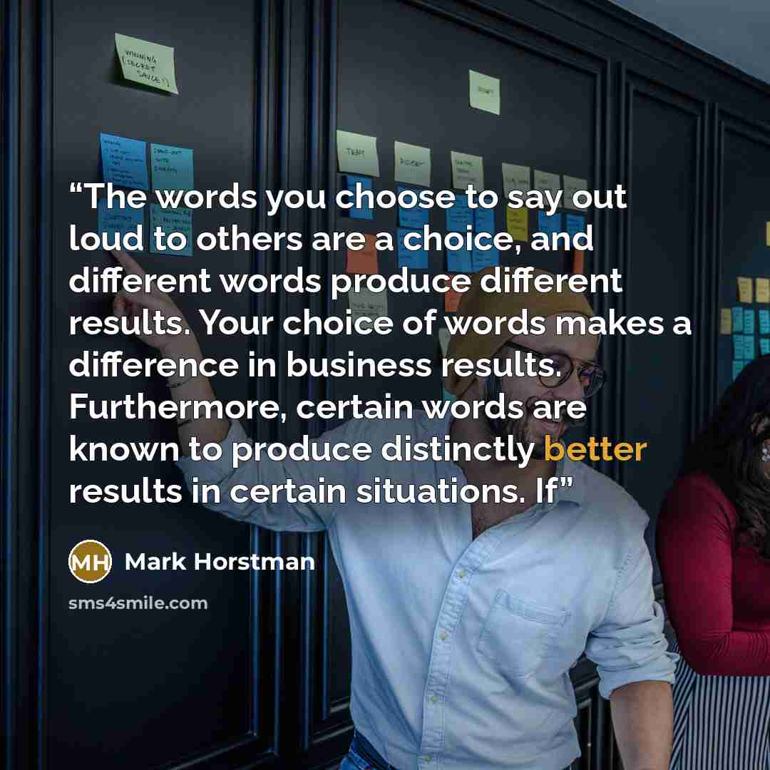 “The words you choose to say out loud to others are a choice, and different words produce different results. Your choice of words makes a difference in business results. Furthermore, certain words are known to produce distinctly better results in certain situations. If” quote by Mark Horstman
