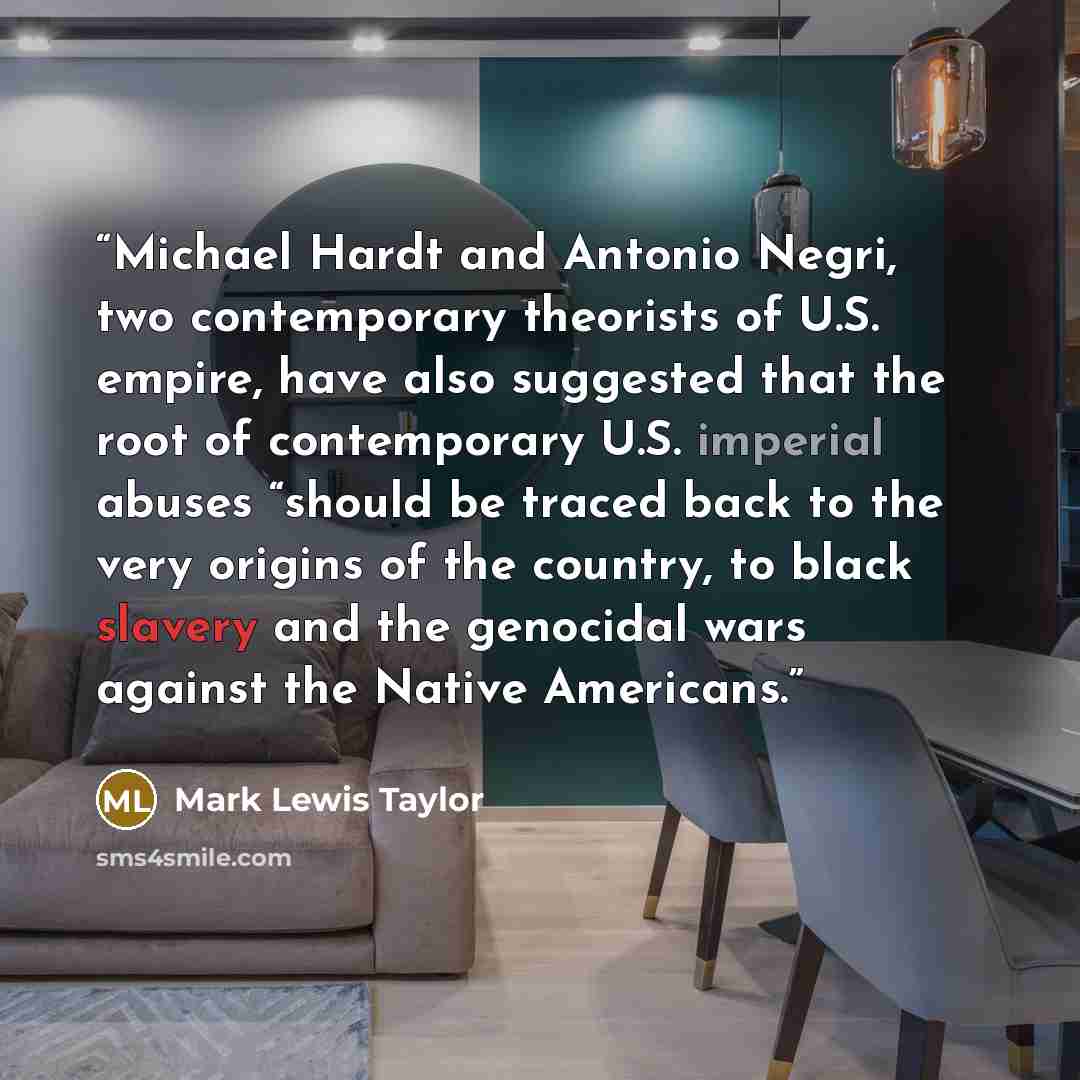 “Michael Hardt and Antonio Negri, two contemporary theorists of U.S. empire, have also suggested that the root of contemporary U.S. imperial abuses “should be traced back to the very origins of the country, to black slavery and the genocidal wars against the Native Americans.” quote by Mark Lewis Taylor
