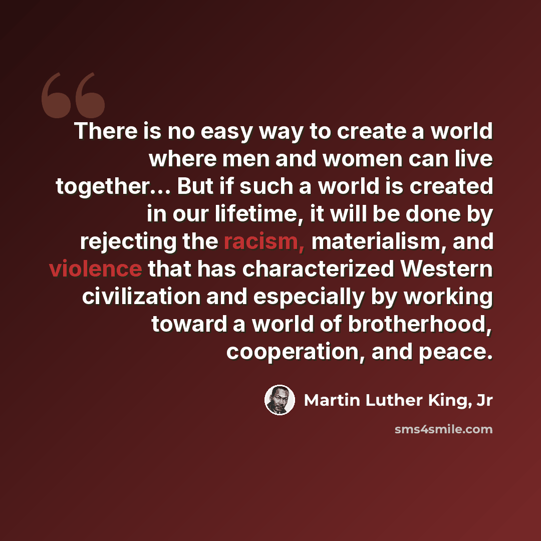 “There is no easy way to create a world where men and women can live together... But if such a world is created in our lifetime, it will be done by rejecting the racism, materialism, and violence that has characterized Western civilization and especially by working toward a world of brotherhood…” quote by Martin Luther King, Jr