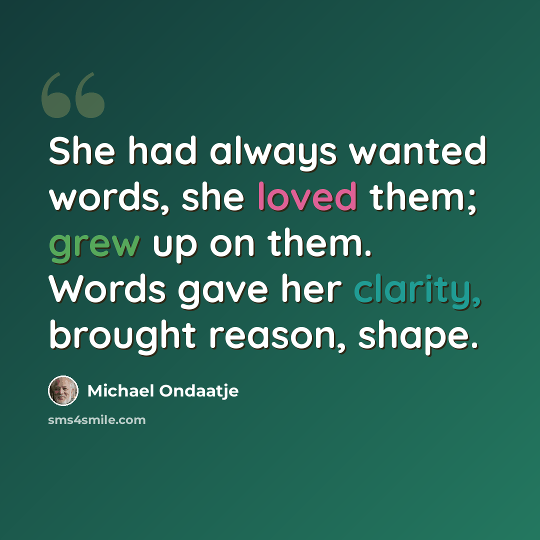 “She had always wanted words, she loved them; grew up on them. Words gave her clarity, brought reason, shape.” quote by Michael Ondaatje
