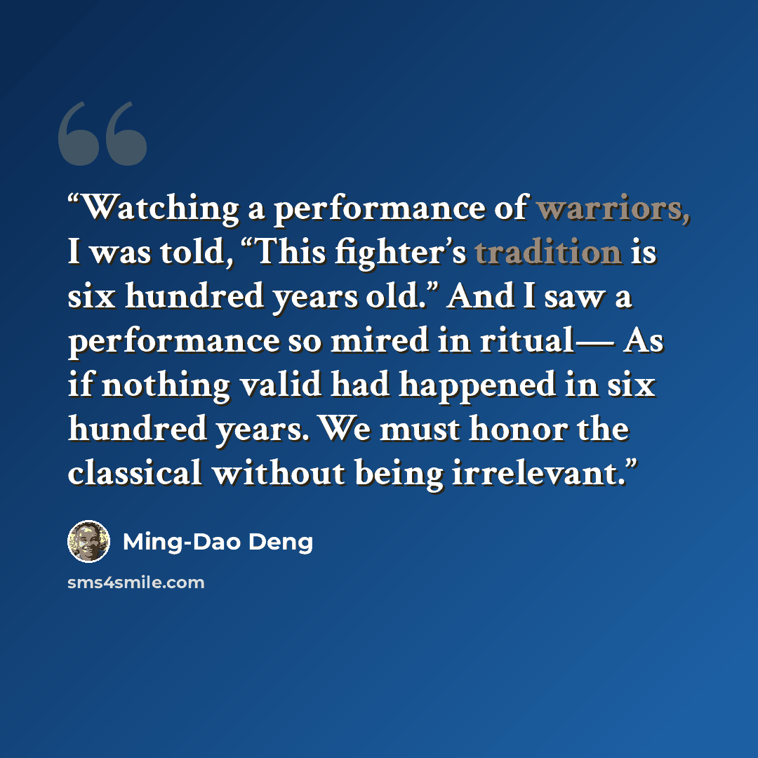 “Watching a performance of warriors, I was told, “This fighter’s tradition is six hundred years old.” And I saw a performance so mired in ritual— As if nothing valid had happened in six hundred years. We must honor the classical without being irrelevant.” quote by Ming-Dao Deng